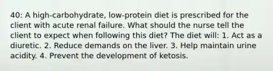 40: A high-carbohydrate, low-protein diet is prescribed for the client with acute renal failure. What should the nurse tell the client to expect when following this diet? The diet will: 1. Act as a diuretic. 2. Reduce demands on the liver. 3. Help maintain urine acidity. 4. Prevent the development of ketosis.