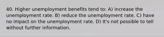 40. Higher unemployment benefits tend to: A) increase the <a href='https://www.questionai.com/knowledge/kh7PJ5HsOk-unemployment-rate' class='anchor-knowledge'>unemployment rate</a>. B) reduce the unemployment rate. C) have no impact on the unemployment rate. D) It's not possible to tell without further information.