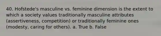 40. Hofstede's masculine vs. feminine dimension is the extent to which a society values traditionally masculine attributes (assertiveness, competition) or traditionally feminine ones (modesty, caring for others). a. True b. False