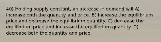 40) Holding supply constant, an increase in demand will A) increase both the quantity and price. B) increase the equilibrium price and decrease the equilibrium quantity. C) decrease the equilibrium price and increase the equilibrium quantity. D) decrease both the quantity and price.