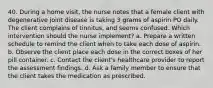 40. During a home visit, the nurse notes that a female client with degenerative joint disease is taking 3 grams of aspirin PO daily. The client complains of tinnitus, and seems confused. Which intervention should the nurse implement? a. Prepare a written schedule to remind the client when to take each dose of aspirin. b. Observe the client place each dose in the correct boxes of her pill container. c. Contact the client's healthcare provider to report the assessment findings. d. Ask a family member to ensure that the client takes the medication as prescribed.