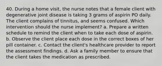 40. During a home visit, the nurse notes that a female client with degenerative joint disease is taking 3 grams of aspirin PO daily. The client complains of tinnitus, and seems confused. Which intervention should the nurse implement? a. Prepare a written schedule to remind the client when to take each dose of aspirin. b. Observe the client place each dose in the correct boxes of her pill container. c. Contact the client's healthcare provider to report the assessment findings. d. Ask a family member to ensure that the client takes the medication as prescribed.