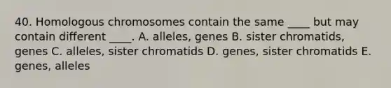 40. Homologous chromosomes contain the same ____ but may contain different ____. A. alleles, genes B. sister chromatids, genes C. alleles, sister chromatids D. genes, sister chromatids E. genes, alleles