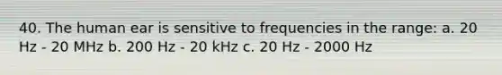 40. The human ear is sensitive to frequencies in the range: a. 20 Hz - 20 MHz b. 200 Hz - 20 kHz c. 20 Hz - 2000 Hz