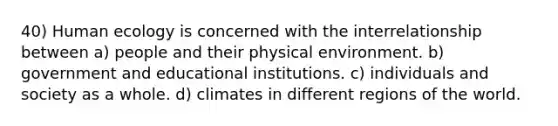 40) Human ecology is concerned with the interrelationship between a) people and their physical environment. b) government and educational institutions. c) individuals and society as a whole. d) climates in different regions of the world.