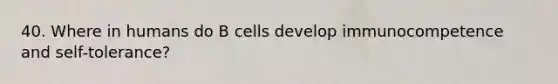 40. Where in humans do B cells develop immunocompetence and self-tolerance?