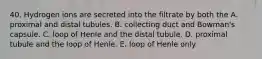 40. Hydrogen ions are secreted into the filtrate by both the A. proximal and distal tubules. B. collecting duct and Bowman's capsule. C. loop of Henle and the distal tubule. D. proximal tubule and the loop of Henle. E. loop of Henle only.