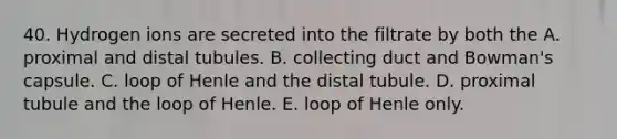 40. Hydrogen ions are secreted into the filtrate by both the A. proximal and distal tubules. B. collecting duct and Bowman's capsule. C. loop of Henle and the distal tubule. D. proximal tubule and the loop of Henle. E. loop of Henle only.