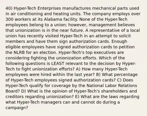 40) Hyper-Tech Enterprises manufactures mechanical parts used in air conditioning and heating units. The company employs over 300 workers at its Alabama facility. None of the Hyper-Tech employees belong to a union; however, management believes that unionization is in the near future. A representative of a local union has recently visited Hyper-Tech in an attempt to solicit members and have them sign authorization cards. Enough eligible employees have signed authorization cards to petition the NLRB for an election. Hyper-Tech's top executives are considering fighting the unionization efforts. Which of the following questions is LEAST relevant to the decision by Hyper-Tech to fight unionization efforts? A) How many Hyper-Tech employees were hired within the last year? B) What percentage of Hyper-Tech employees signed authorization cards? C) Does Hyper-Tech qualify for coverage by the National Labor Relations Board? D) What is the opinion of Hyper-Tech's shareholders and creditors regarding unionization? E) What are the laws regarding what Hyper-Tech managers can and cannot do during a campaign?