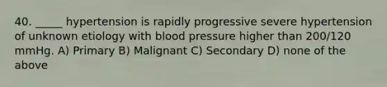 40. _____ hypertension is rapidly progressive severe hypertension of unknown etiology with blood pressure higher than 200/120 mmHg. A) Primary B) Malignant C) Secondary D) none of the above