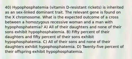 40) Hypophosphatemia (vitamin D-resistant rickets) is inherited as an sex-linked dominant trait. The relevant gene is found on the X chromosome. What is the expected outcome of a cross between a homozygous recessive woman and a man with hypophosphatemia? A) All of their daughters and none of their sons exhibit hypophosphatemia. B) Fifty percent of their daughters and fifty percent of their sons exhibit hypophosphatemia. C) All of their sons and none of their daughters exhibit hypophosphatemia. D) Twenty-five percent of their offspring exhibit hypophosphatemia.