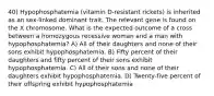 40) Hypophosphatemia (vitamin D-resistant rickets) is inherited as an sex-linked dominant trait. The relevant gene is found on the X chromosome. What is the expected outcome of a cross between a homozygous recessive woman and a man with hypophosphatemia? A) All of their daughters and none of their sons exhibit hypophosphatemia. B) Fifty percent of their daughters and fifty percent of their sons exhibit hypophosphatemia. C) All of their sons and none of their daughters exhibit hypophosphatemia. D) Twenty-five percent of their offspring exhibit hypophosphatemia