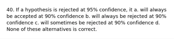 40. If a hypothesis is rejected at 95% confidence, it a. will always be accepted at 90% confidence b. will always be rejected at 90% confidence c. will sometimes be rejected at 90% confidence d. None of these alternatives is correct.