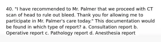 40. "I have recommended to Mr. Palmer that we proceed with CT scan of head to rule out bleed. Thank you for allowing me to participate in Mr. Palmer's care today." This documentation would be found in which type of report? a. Consultation report b. Operative report c. Pathology report d. Anesthesia report