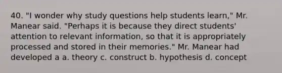 40. "I wonder why study questions help students learn," Mr. Manear said. "Perhaps it is because they direct students' attention to relevant information, so that it is appropriately processed and stored in their memories." Mr. Manear had developed a a. theory c. construct b. hypothesis d. concept