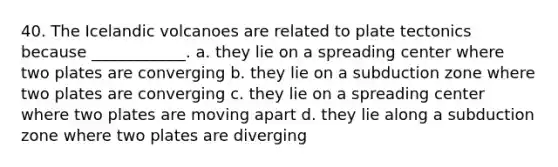 40. The Icelandic volcanoes are related to plate tectonics because ____________. a. they lie on a spreading center where two plates are converging b. they lie on a subduction zone where two plates are converging c. they lie on a spreading center where two plates are moving apart d. they lie along a subduction zone where two plates are diverging