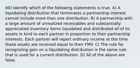 40) Identify which of the following statements is true. A) A liquidating distribution that terminates a partnership interest cannot include more than one distribution. B) A partnership with a large amount of unrealized receivables and substantially appreciated inventory items liquidated and distributed all of its assets in kind to each partner in proportion to their partnership interests. Each partner will report ordinary income at the time these assets are received equal to their FMV. C) The rule for recognizing gain on a liquidating distribution is the same rule that is used for a current distribution. D) All of the above are false.