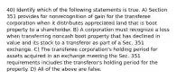 40) Identify which of the following statements is true. A) Section 351 provides for nonrecognition of gain for the transferee corporation when it distributes appreciated land that is boot property to a shareholder. B) A corporation must recognize a loss when transferring noncash boot property that has declined in value and its stock to a transferor as part of a Sec. 351 exchange. C) The transferee corporation's holding period for assets acquired in an exchange meeting the Sec. 351 requirements includes the transferor's holding period for the property. D) All of the above are false.