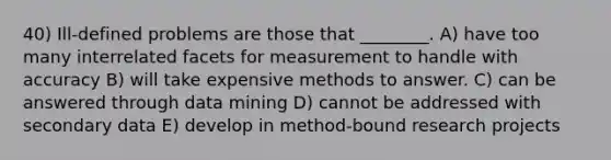 40) Ill-defined problems are those that ________. A) have too many interrelated facets for measurement to handle with accuracy B) will take expensive methods to answer. C) can be answered through data mining D) cannot be addressed with secondary data E) develop in method-bound research projects