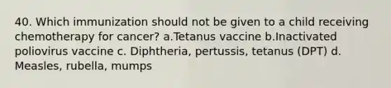 40. Which immunization should not be given to a child receiving chemotherapy for cancer? a.Tetanus vaccine b.Inactivated poliovirus vaccine c. Diphtheria, pertussis, tetanus (DPT) d. Measles, rubella, mumps