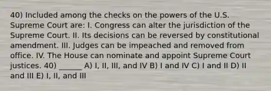 40) Included among the checks on the powers of the U.S. Supreme Court are: I. Congress can alter the jurisdiction of the Supreme Court. II. Its decisions can be reversed by constitutional amendment. III. Judges can be impeached and removed from office. IV. The House can nominate and appoint Supreme Court justices. 40) ______ A) I, II, III, and IV B) I and IV C) I and II D) II and III E) I, II, and III