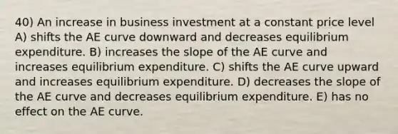 40) An increase in business investment at a constant price level A) shifts the AE curve downward and decreases equilibrium expenditure. B) increases the slope of the AE curve and increases equilibrium expenditure. C) shifts the AE curve upward and increases equilibrium expenditure. D) decreases the slope of the AE curve and decreases equilibrium expenditure. E) has no effect on the AE curve.