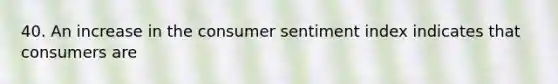 40. An increase in the consumer sentiment index indicates that consumers are