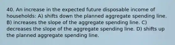 40. An increase in the expected future disposable income of households: A) shifts down the planned aggregate spending line. B) increases the slope of the aggregate spending line. C) decreases the slope of the aggregate spending line. D) shifts up the planned aggregate spending line.