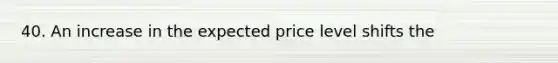 40. An increase in the expected price level shifts the