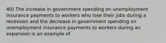 40) The increase in government spending on unemployment insurance payments to workers who lose their jobs during a recession and the decrease in government spending on unemployment insurance payments to workers during an expansion is an example of