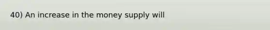 40) An increase in the money supply will