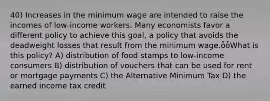 40) Increases in the minimum wage are intended to raise the incomes of low-income workers. Many economists favor a different policy to achieve this goal, a policy that avoids the deadweight losses that result from the minimum wage.ȱȱWhat is this policy? A) distribution of food stamps to low-income consumers B) distribution of vouchers that can be used for rent or mortgage payments C) the Alternative Minimum Tax D) the earned income tax credit