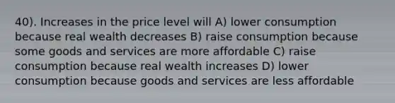 40). Increases in the price level will A) lower consumption because real wealth decreases B) raise consumption because some goods and services are more affordable C) raise consumption because real wealth increases D) lower consumption because goods and services are less affordable