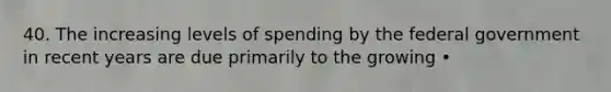 40. The increasing levels of spending by the federal government in recent years are due primarily to the growing •