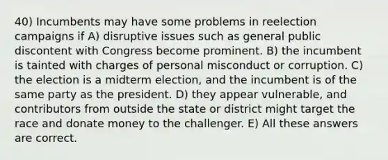 40) Incumbents may have some problems in reelection campaigns if A) disruptive issues such as general public discontent with Congress become prominent. B) the incumbent is tainted with charges of personal misconduct or corruption. C) the election is a midterm election, and the incumbent is of the same party as the president. D) they appear vulnerable, and contributors from outside the state or district might target the race and donate money to the challenger. E) All these answers are correct.