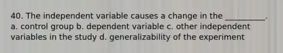 40. The independent variable causes a change in the __________. a. control group b. dependent variable c. other independent variables in the study d. generalizability of the experiment