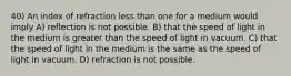 40) An index of refraction less than one for a medium would imply A) reflection is not possible. B) that the speed of light in the medium is greater than the speed of light in vacuum. C) that the speed of light in the medium is the same as the speed of light in vacuum. D) refraction is not possible.