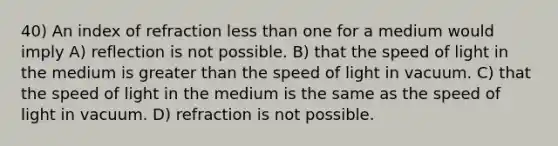 40) An index of refraction less than one for a medium would imply A) reflection is not possible. B) that the speed of light in the medium is greater than the speed of light in vacuum. C) that the speed of light in the medium is the same as the speed of light in vacuum. D) refraction is not possible.