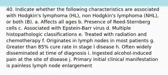 40. Indicate whether the following characteristics are associated with Hodgkin's lymphoma (HL), non Hodgkin's lymphoma (NHL), or both (B). a. Affects all ages b. Presence of Reed-Sternberg cells c. Associated with Epstein-Barr virus d. Multiple histopathologic classifications e. Treated with radiation and chemotherapy f. Originates in lymph nodes in most patients g. Greater than 85% cure rate in stage I disease h. Often widely disseminated at time of diagnosis i. Ingested alcohol-induced pain at the site of disease j. Primary initial clinical manifestation is painless lymph node enlargement