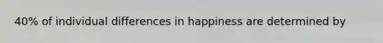 40% of individual differences in happiness are determined by