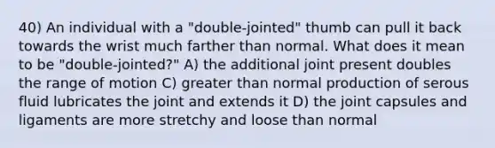 40) An individual with a "double-jointed" thumb can pull it back towards the wrist much farther than normal. What does it mean to be "double-jointed?" A) the additional joint present doubles the range of motion C) greater than normal production of serous fluid lubricates the joint and extends it D) the joint capsules and ligaments are more stretchy and loose than normal