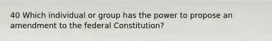 40 Which individual or group has the power to propose an amendment to the federal Constitution?