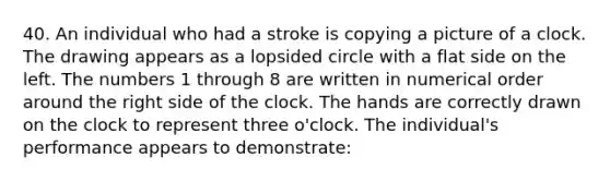 40. An individual who had a stroke is copying a picture of a clock. The drawing appears as a lopsided circle with a flat side on the left. The numbers 1 through 8 are written in numerical order around the right side of the clock. The hands are correctly drawn on the clock to represent three o'clock. The individual's performance appears to demonstrate: