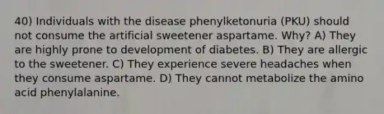 40) Individuals with the disease phenylketonuria (PKU) should not consume the artificial sweetener aspartame. Why? A) They are highly prone to development of diabetes. B) They are allergic to the sweetener. C) They experience severe headaches when they consume aspartame. D) They cannot metabolize the amino acid phenylalanine.