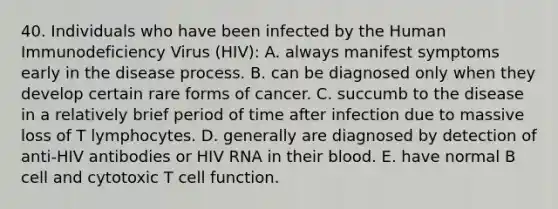 40. Individuals who have been infected by the Human Immunodeficiency Virus (HIV): A. always manifest symptoms early in the disease process. B. can be diagnosed only when they develop certain rare forms of cancer. C. succumb to the disease in a relatively brief period of time after infection due to massive loss of T lymphocytes. D. generally are diagnosed by detection of anti-HIV antibodies or HIV RNA in their blood. E. have normal B cell and cytotoxic T cell function.