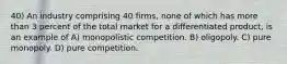 40) An industry comprising 40 firms, none of which has more than 3 percent of the total market for a differentiated product, is an example of A) monopolistic competition. B) oligopoly. C) pure monopoly. D) pure competition.