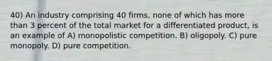 40) An industry comprising 40 firms, none of which has more than 3 percent of the total market for a differentiated product, is an example of A) monopolistic competition. B) oligopoly. C) pure monopoly. D) pure competition.