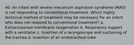 40. An infant with severe meconium aspiration syndrome (MAS) is not responding to conventional treatment. Which highly technical method of treatment may be necessary for an infant who does not respond to conventional treatment? a. Extracorporeal membrane oxygenation b. Respiratory support with a ventilator c. Insertion of a laryngoscope and suctioning of the trachea d. Insertion of an endotracheal tube