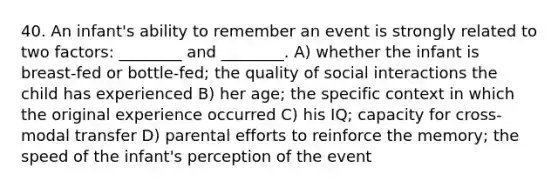 40. An infant's ability to remember an event is strongly related to two factors: ________ and ________. A) whether the infant is breast-fed or bottle-fed; the quality of social interactions the child has experienced B) her age; the specific context in which the original experience occurred C) his IQ; capacity for cross-modal transfer D) parental efforts to reinforce the memory; the speed of the infant's perception of the event