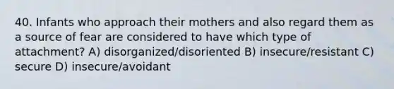 40. Infants who approach their mothers and also regard them as a source of fear are considered to have which type of attachment? A) disorganized/disoriented B) insecure/resistant C) secure D) insecure/avoidant